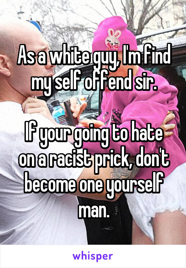 As a white guy, I'm find my self offend sir.

If your going to hate on a racist prick, don't become one yourself man.