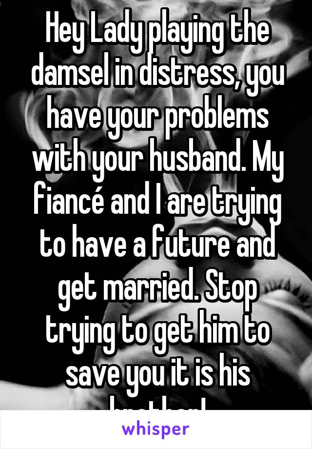 Hey Lady playing the damsel in distress, you have your problems with your husband. My fiancé and I are trying to have a future and get married. Stop trying to get him to save you it is his brother!