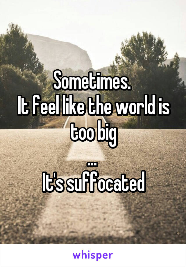 Sometimes. 
It feel like the world is too big
... 
It's suffocated