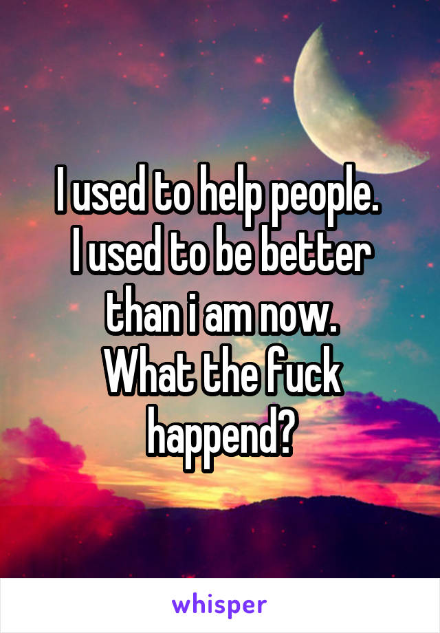 I used to help people. 
I used to be better than i am now.
What the fuck happend?