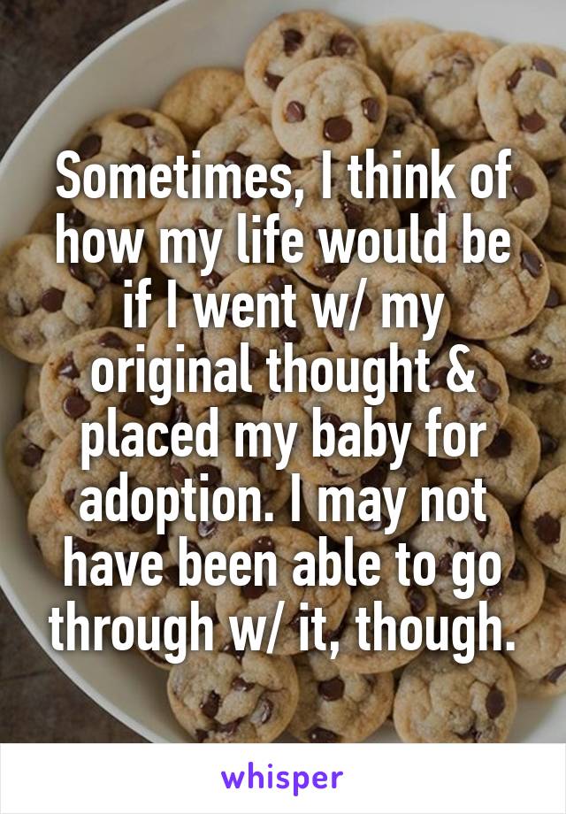 Sometimes, I think of how my life would be if I went w/ my original thought & placed my baby for adoption. I may not have been able to go through w/ it, though.