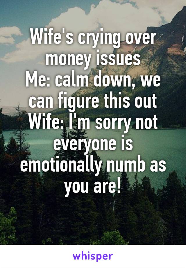 Wife's crying over money issues
Me: calm down, we can figure this out
Wife: I'm sorry not everyone is emotionally numb as you are!


