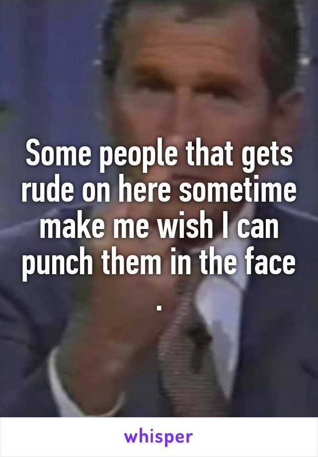 Some people that gets rude on here sometime make me wish I can punch them in the face .