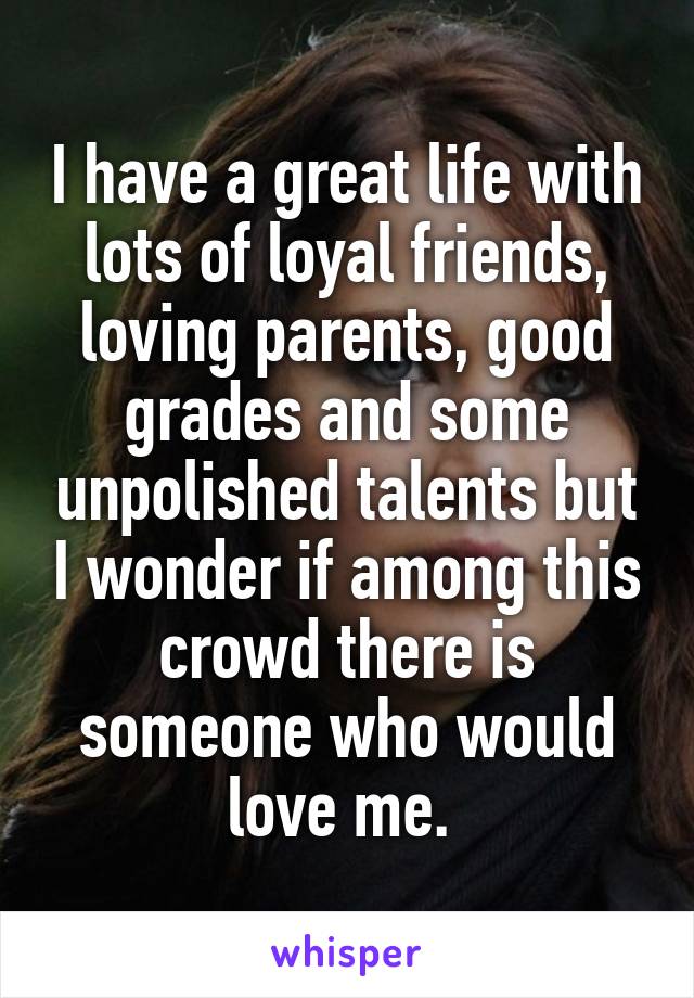 I have a great life with lots of loyal friends, loving parents, good grades and some unpolished talents but I wonder if among this crowd there is someone who would love me. 
