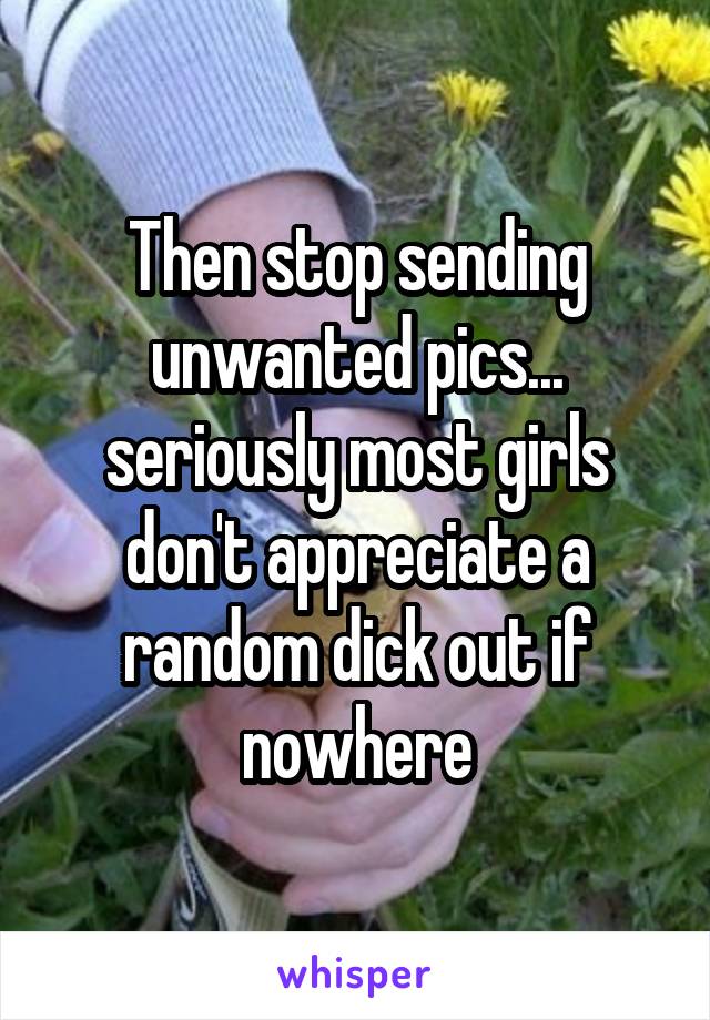Then stop sending unwanted pics... seriously most girls don't appreciate a random dick out if nowhere
