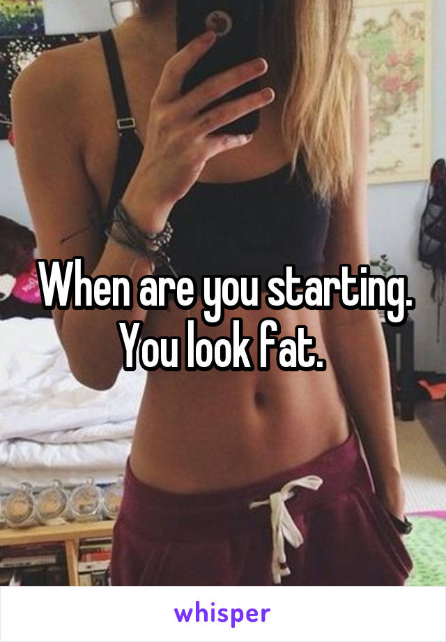When are you starting. You look fat. 