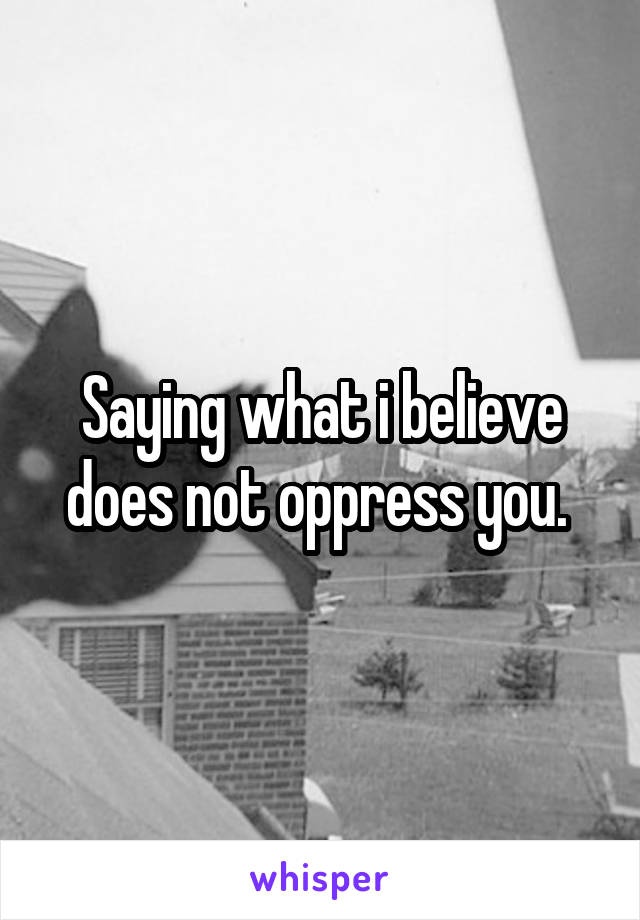 Saying what i believe does not oppress you. 
