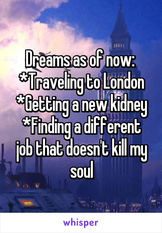 Dreams as of now: 
*Traveling to London
*Getting a new kidney
*Finding a different job that doesn't kill my soul