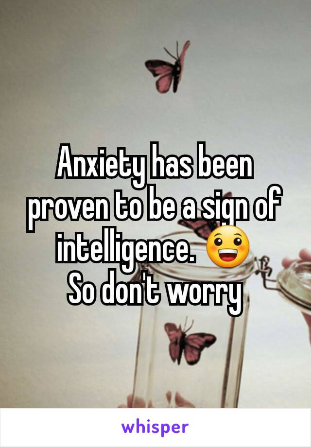 Anxiety has been proven to be a sign of intelligence. 😀
So don't worry