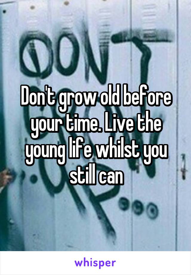 Don't grow old before your time. Live the young life whilst you still can