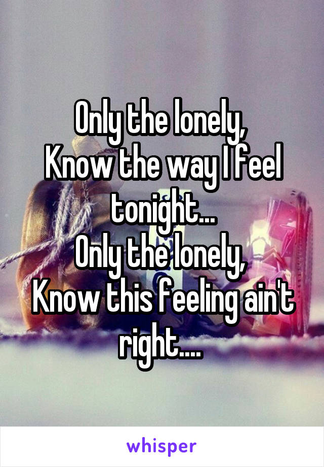 Only the lonely, 
Know the way I feel tonight...
Only the lonely, 
Know this feeling ain't right.... 