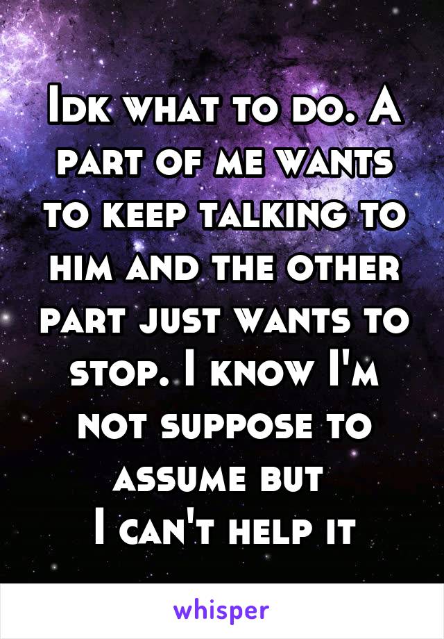Idk what to do. A part of me wants to keep talking to him and the other part just wants to stop. I know I'm not suppose to assume but 
I can't help it