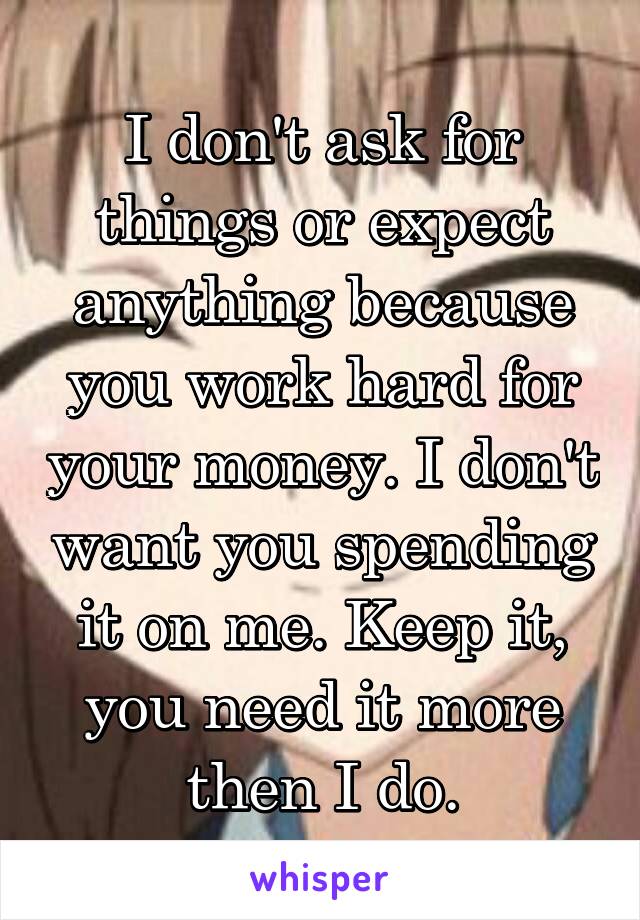 I don't ask for things or expect anything because you work hard for your money. I don't want you spending it on me. Keep it, you need it more then I do.