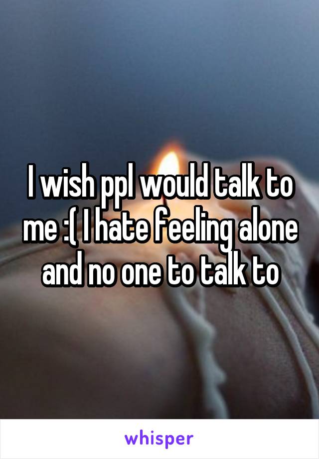 I wish ppl would talk to me :( I hate feeling alone and no one to talk to