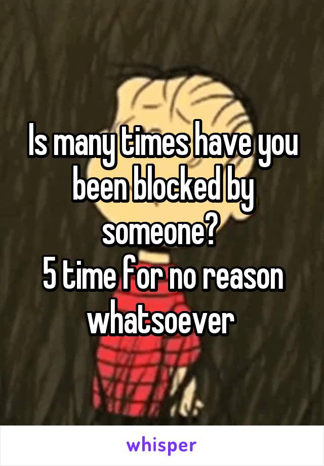 Is many times have you been blocked by someone? 
5 time for no reason whatsoever 