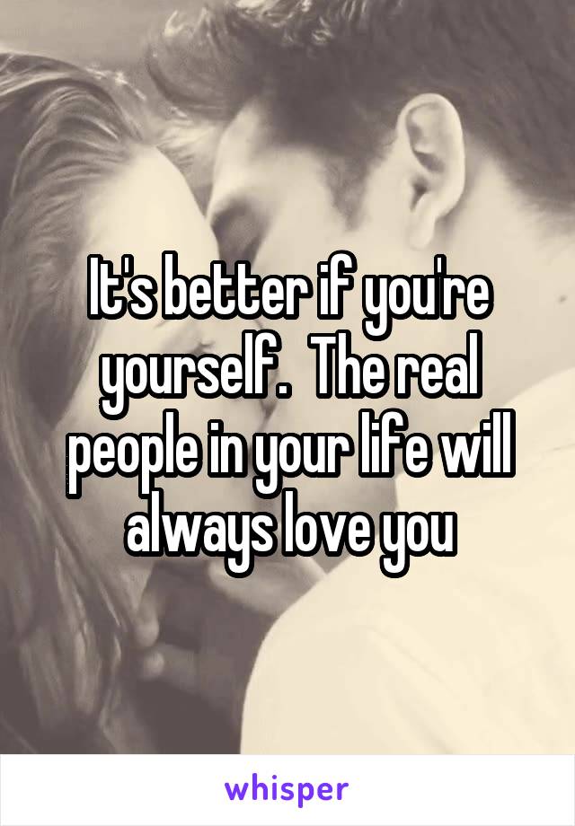 It's better if you're yourself.  The real people in your life will always love you