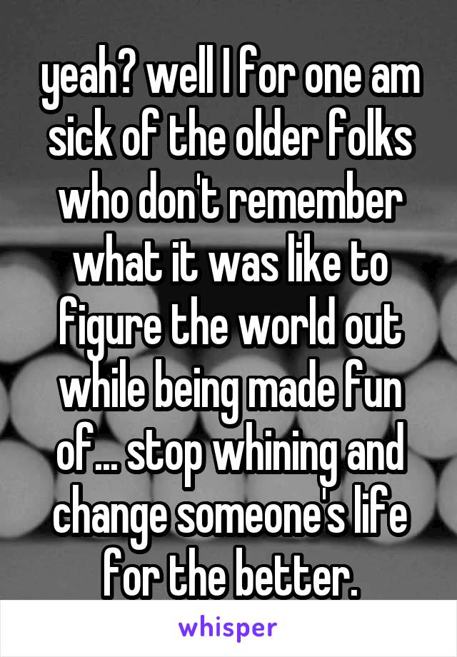 yeah? well I for one am sick of the older folks who don't remember what it was like to figure the world out while being made fun of... stop whining and change someone's life for the better.