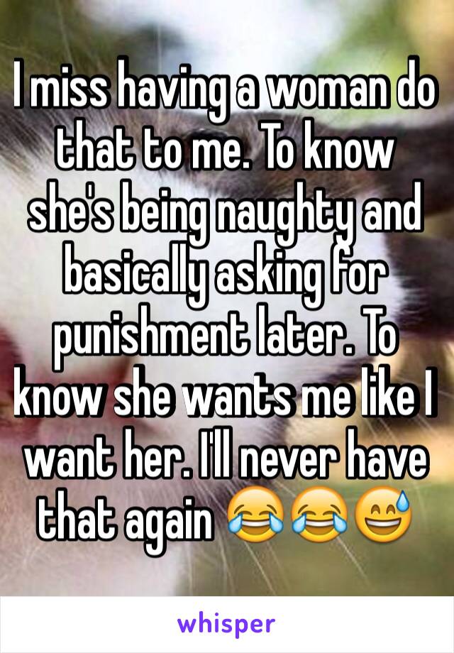 I miss having a woman do that to me. To know she's being naughty and basically asking for punishment later. To know she wants me like I want her. I'll never have that again 😂😂😅