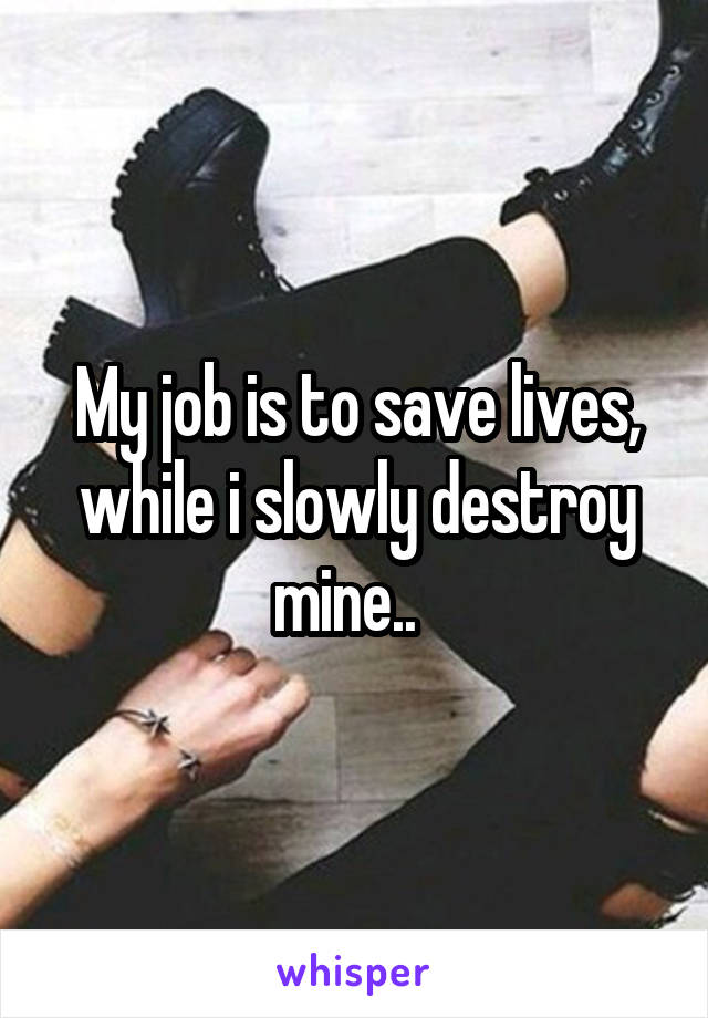 My job is to save lives, while i slowly destroy mine..  