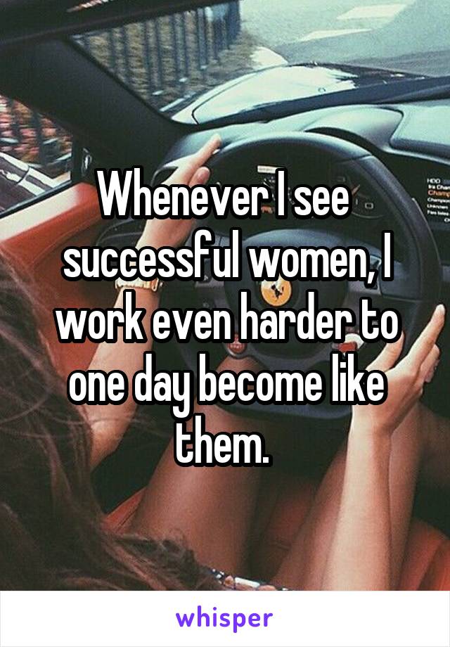 Whenever I see  successful women, I work even harder to one day become like them. 