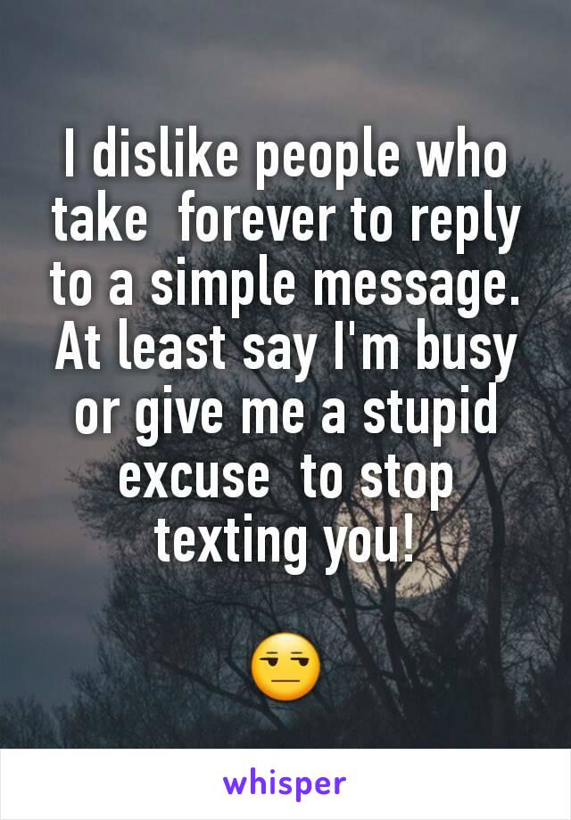 I dislike people who take  forever to reply to a simple message. At least say I'm busy or give me a stupid excuse  to stop texting you!

😒