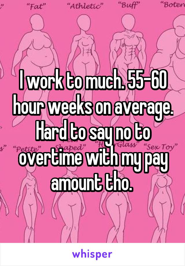 I work to much. 55-60 hour weeks on average. Hard to say no to overtime with my pay amount tho. 