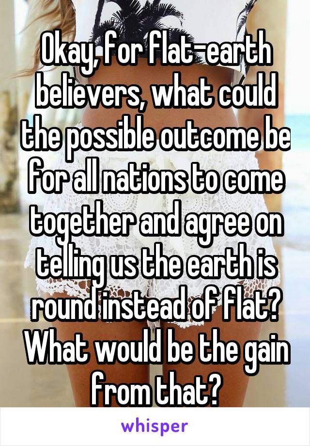 Okay, for flat-earth believers, what could the possible outcome be for all nations to come together and agree on telling us the earth is round instead of flat? What would be the gain from that?