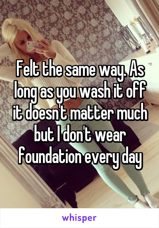 Felt the same way. As long as you wash it off it doesn't matter much but I don't wear foundation every day