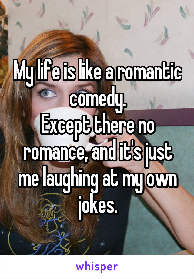 My life is like a romantic comedy.
Except there no romance, and it's just me laughing at my own jokes.