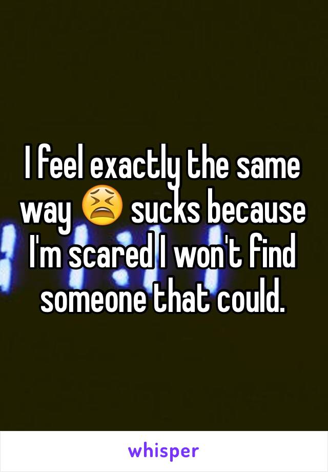 I feel exactly the same way 😫 sucks because I'm scared I won't find someone that could. 