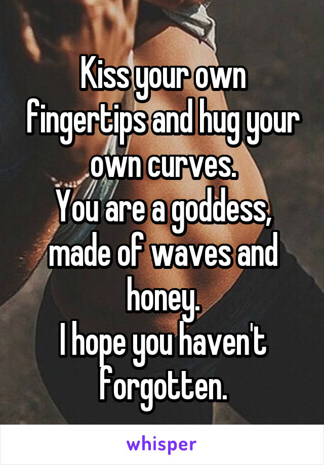 Kiss your own fingertips and hug your own curves.
You are a goddess, made of waves and honey.
I hope you haven't forgotten.