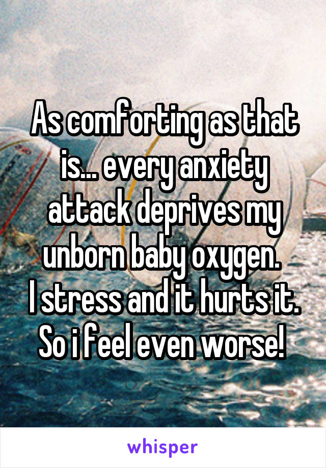 As comforting as that is... every anxiety attack deprives my unborn baby oxygen. 
I stress and it hurts it.
So i feel even worse! 