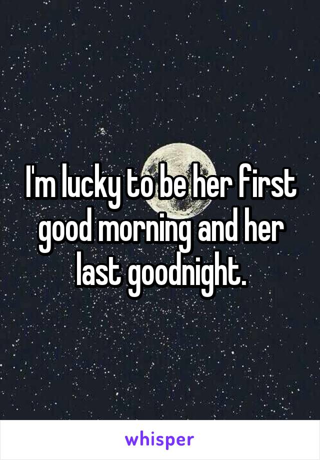 I'm lucky to be her first good morning and her last goodnight.