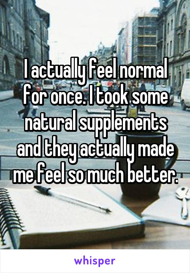 I actually feel normal for once. I took some natural supplements and they actually made me feel so much better. 