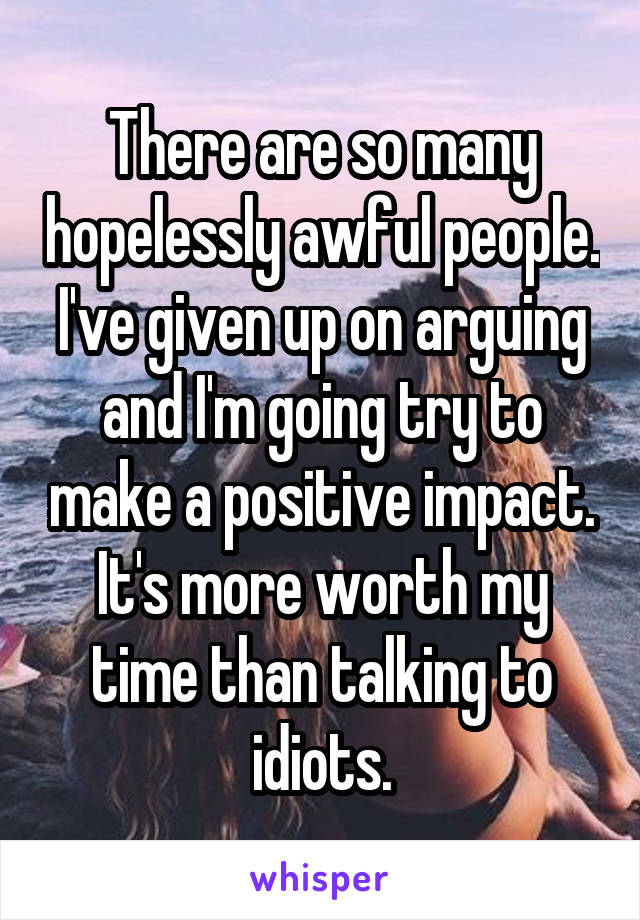 There are so many hopelessly awful people. I've given up on arguing and I'm going try to make a positive impact. It's more worth my time than talking to idiots.