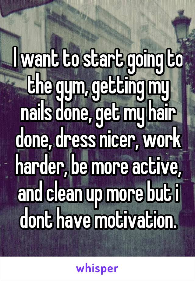 I want to start going to the gym, getting my nails done, get my hair done, dress nicer, work harder, be more active, and clean up more but i dont have motivation.
