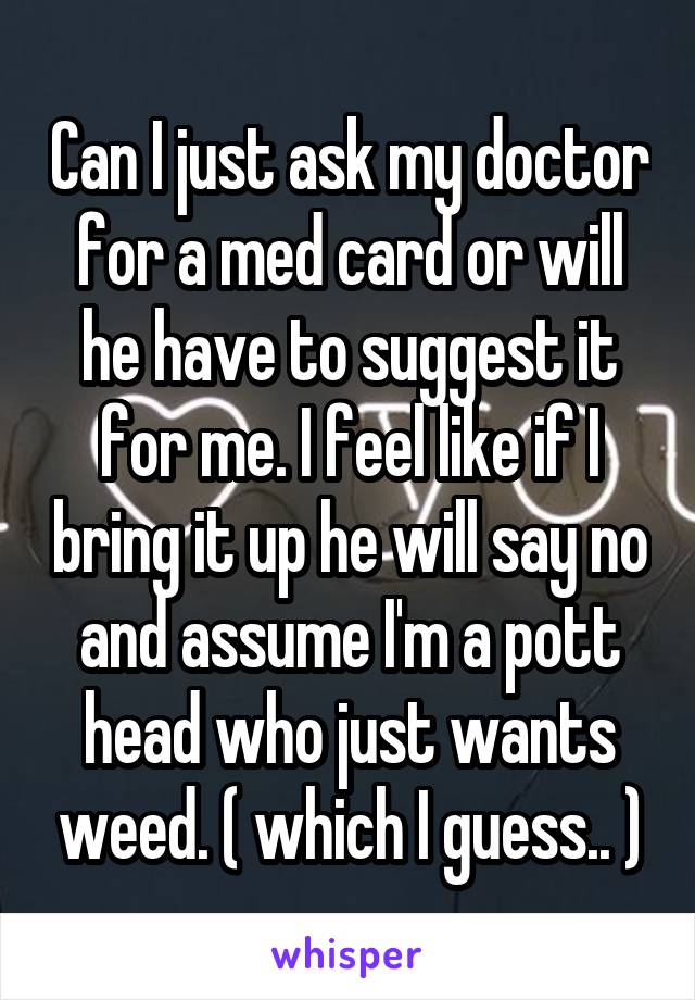 Can I just ask my doctor for a med card or will he have to suggest it for me. I feel like if I bring it up he will say no and assume I'm a pott head who just wants weed. ( which I guess.. )