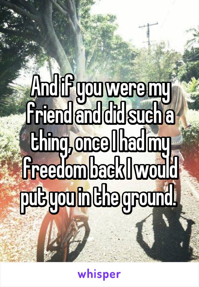 And if you were my friend and did such a thing, once I had my freedom back I would put you in the ground. 