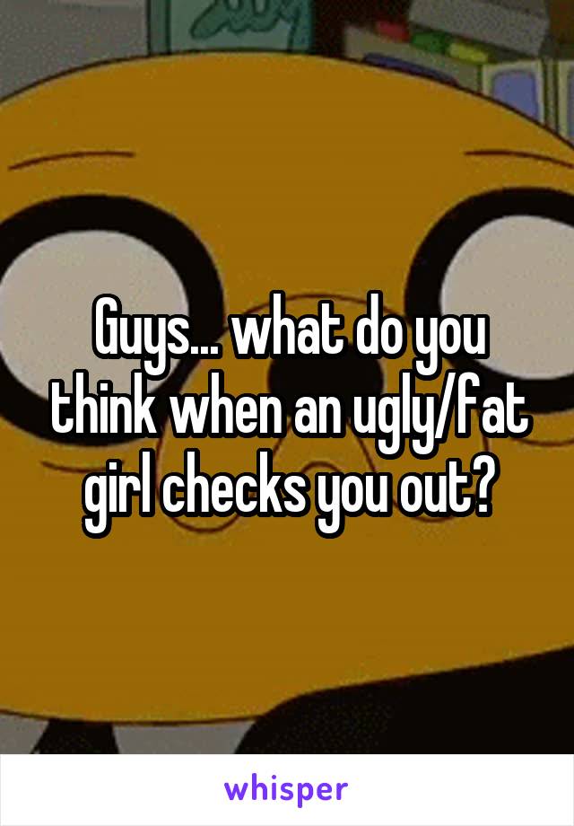 Guys... what do you think when an ugly/fat girl checks you out?