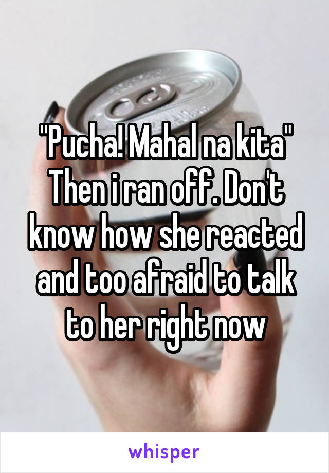 "Pucha! Mahal na kita"
Then i ran off. Don't know how she reacted and too afraid to talk to her right now