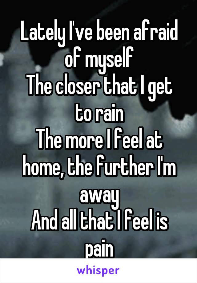 Lately I've been afraid of myself
The closer that I get to rain
The more I feel at home, the further I'm away
And all that I feel is pain