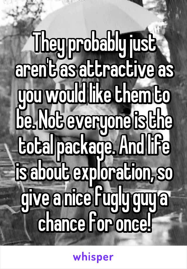 They probably just aren't as attractive as you would like them to be. Not everyone is the total package. And life is about exploration, so give a nice fugly guy a chance for once!