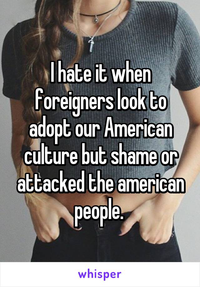 I hate it when foreigners look to adopt our American culture but shame or attacked the american people. 
