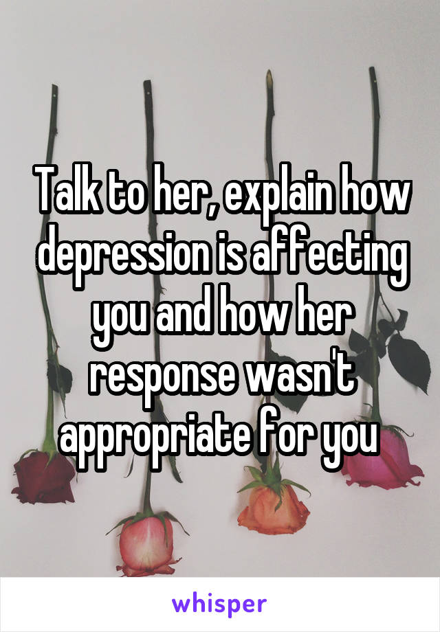 Talk to her, explain how depression is affecting you and how her response wasn't appropriate for you 