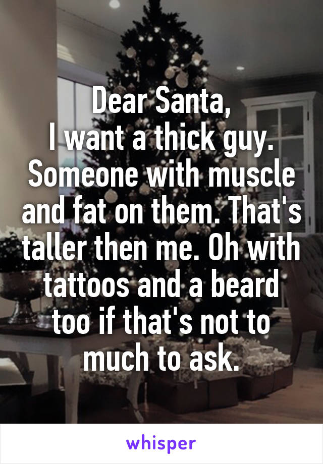 Dear Santa,
I want a thick guy. Someone with muscle and fat on them. That's taller then me. Oh with tattoos and a beard too if that's not to much to ask.