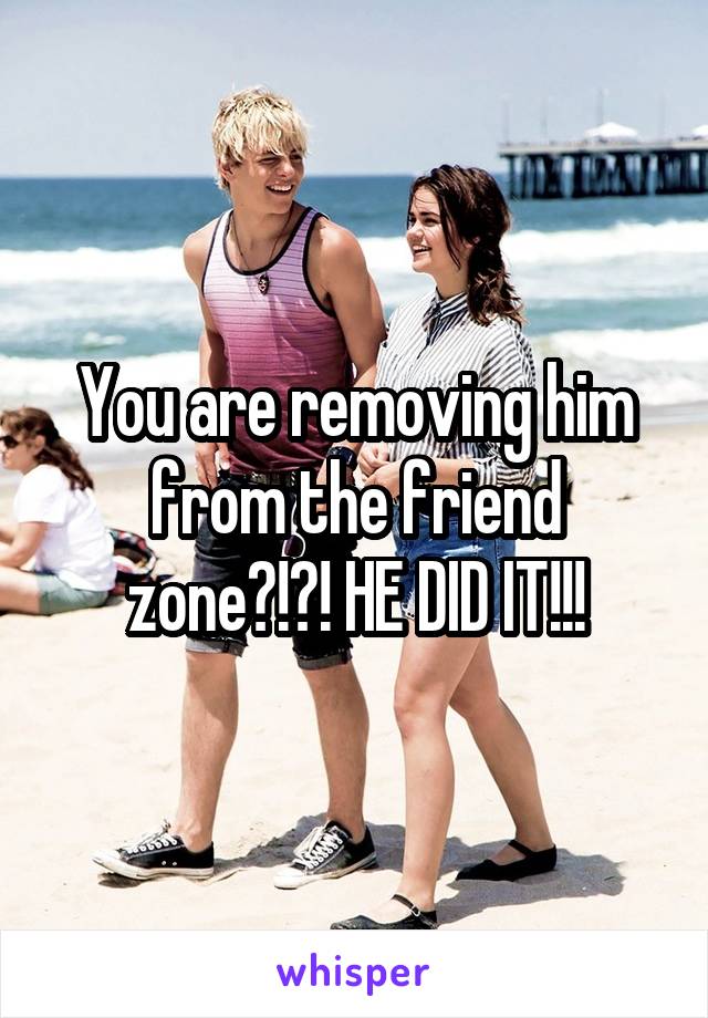 You are removing him from the friend zone?!?! HE DID IT!!!