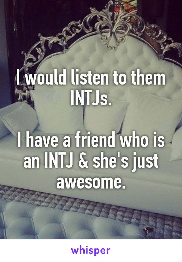 I would listen to them INTJs.

I have a friend who is an INTJ & she's just awesome.