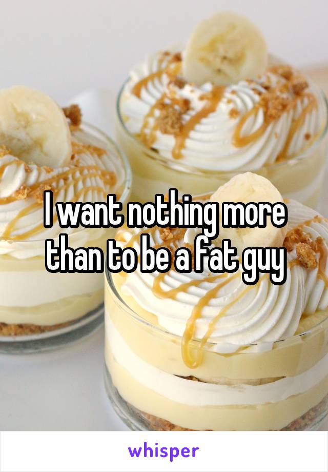 I want nothing more than to be a fat guy