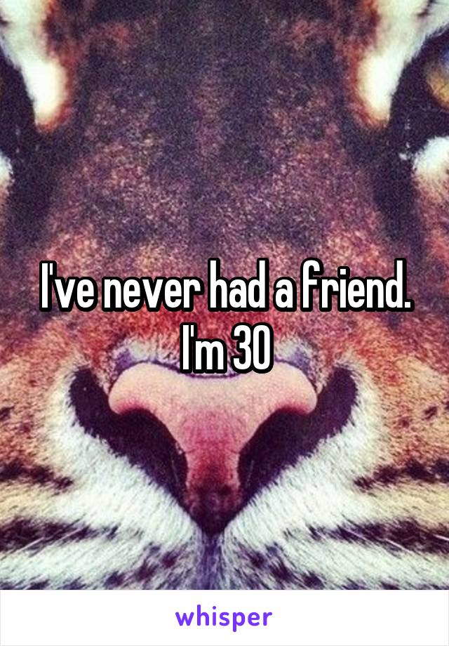 I've never had a friend. I'm 30