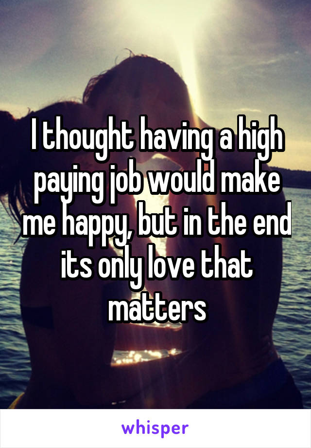 I thought having a high paying job would make me happy, but in the end its only love that matters